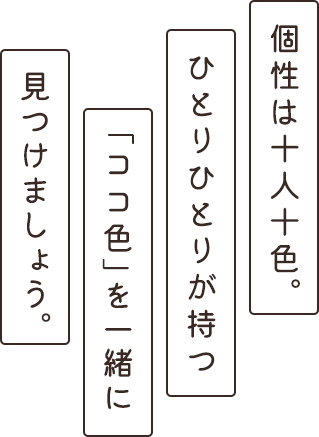 個性は十人十色。ひとりひとりが持つ「ココ色」を一緒に見つけましょう。